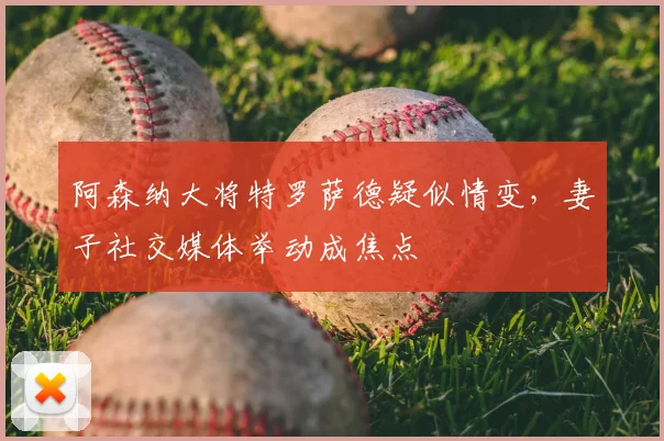 阿森纳大将特罗萨德疑似情变,妻子社交媒体举动成焦点