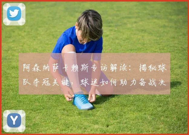 阿森纳萨卡赖斯专访解读：揭秘球队夺冠关键，球迷如何助力备战决赛