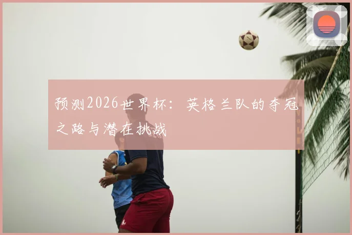 预测2026世界杯：英格兰队的夺冠之路与潜在挑战