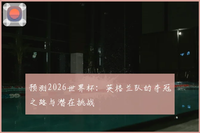 预测2026世界杯:英格兰队的夺冠之路与潜在挑战