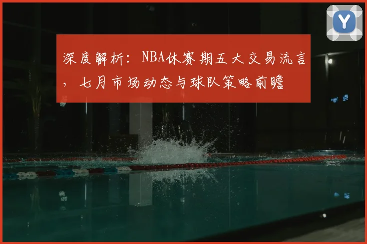 深度解析：NBA休赛期五大交易流言，七月市场动态与球队策略前瞻