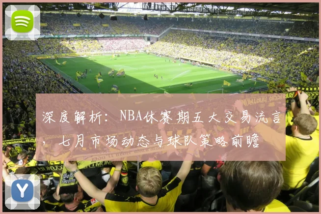 深度解析:NBA休赛期五大交易流言,七月市场动态与球队策略前瞻