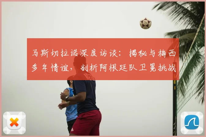 马斯切拉诺深度访谈:揭秘与梅西多年情谊,剖析阿根廷队卫冕挑战与机遇