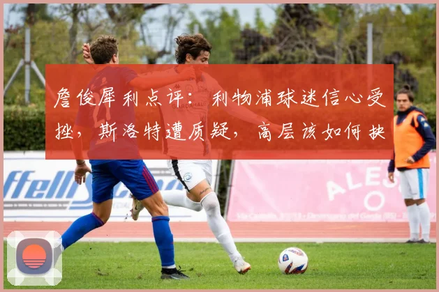 詹俊犀利点评:利物浦球迷信心受挫,斯洛特遭质疑,高层该如何抉择?