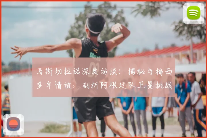 马斯切拉诺深度访谈：揭秘与梅西多年情谊，剖析阿根廷队卫冕挑战与机遇