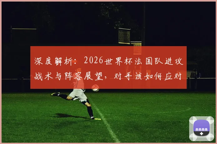 深度解析：2026世界杯法国队进攻战术与阵容展望，对手该如何应对